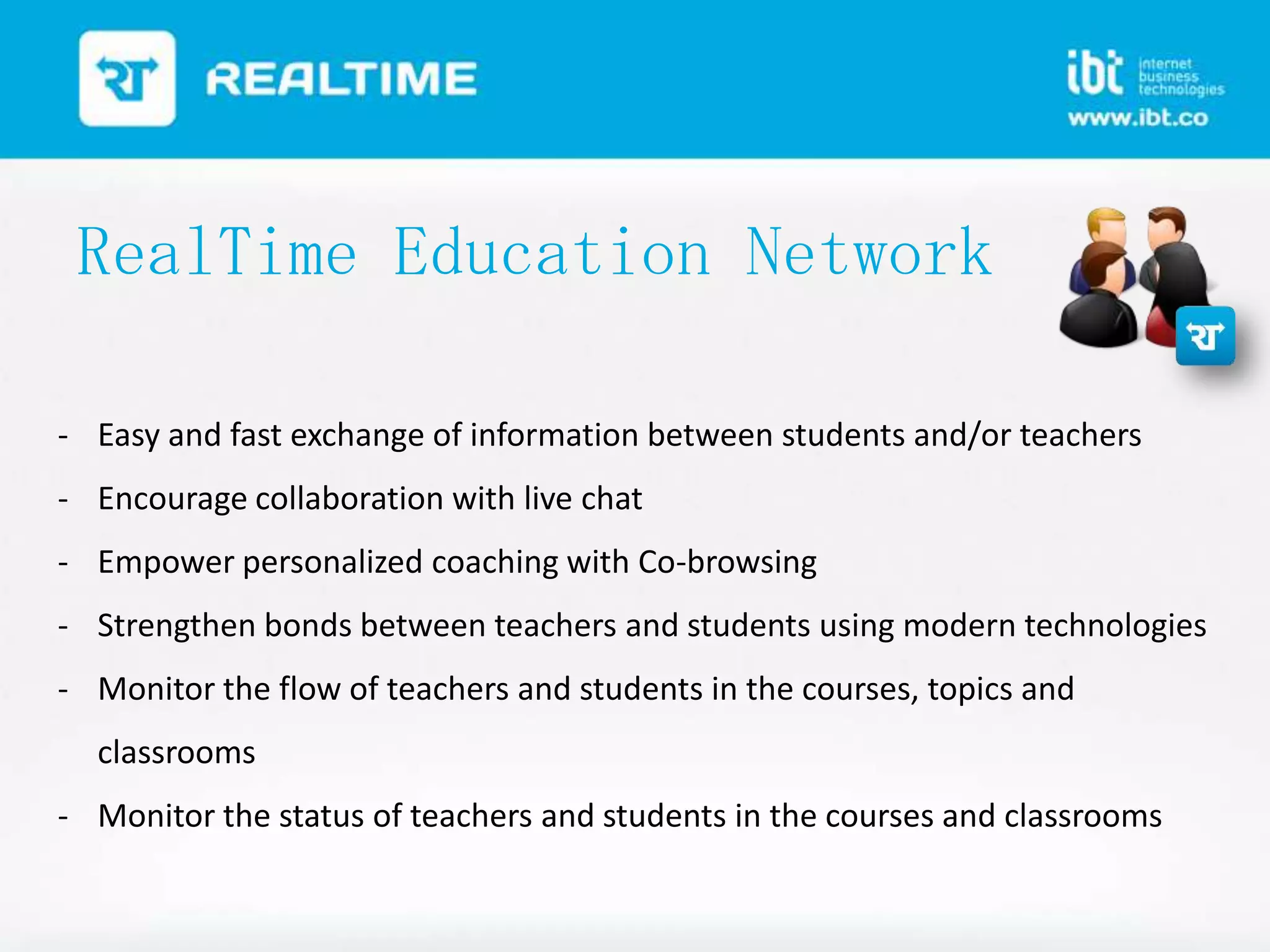 RealTime Education Network
- Easy and fast exchange of information between students and/or teachers
- Encourage collaboration with live chat
- Empower personalized coaching with Co-browsing
- Strengthen bonds between teachers and students using modern technologies
- Monitor the flow of teachers and students in the courses, topics and

classrooms
- Monitor the status of teachers and students in the courses and classrooms

 