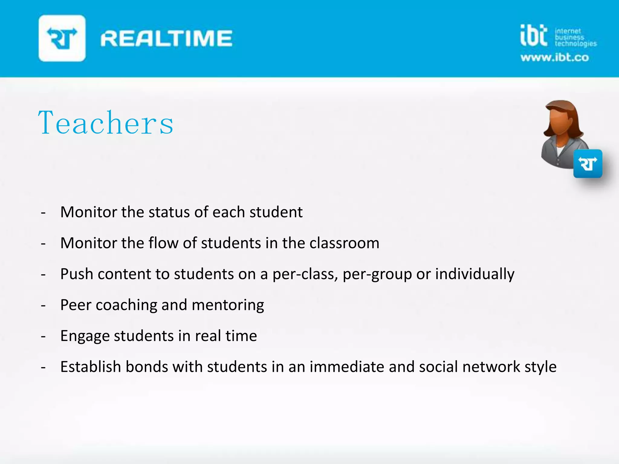 Teachers
- Monitor the status of each student
- Monitor the flow of students in the classroom
- Push content to students on a per-class, per-group or individually
- Peer coaching and mentoring
- Engage students in real time

- Establish bonds with students in an immediate and social network style

 