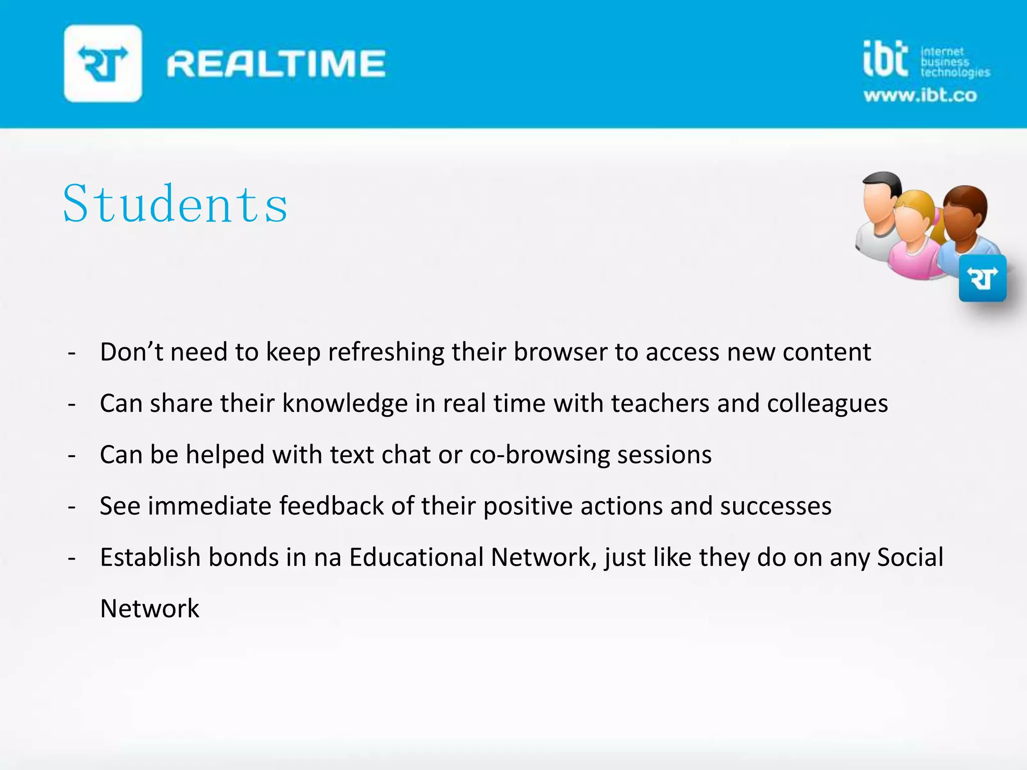 Students
- Don’t need to keep refreshing their browser to access new content
- Can share their knowledge in real time with teachers and colleagues
- Can be helped with text chat or co-browsing sessions
- See immediate feedback of their positive actions and successes
- Establish bonds in na Educational Network, just like they do on any Social

Network

 
