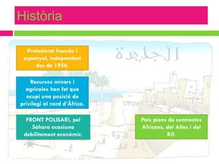 Història

  Protectorat francès i
 espanyol, independent
     des de 1956.

    Recursos miners i
  agrícoles han fet que
  ocupi una posició de
privilegi al nord d’Àfrica.

  FRONT POLISARI, pel         País plens de contrastos
    Sàhara ocasiona           Africans, del Atles i del
 debilitament econòmic.                 Rif.
 
