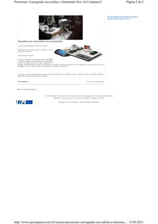 Powermat: Carregando seu celular e eliminando fios | Já Comparou?                                                                                     Página 2 de 2



                                                                                                                               Dez tecnologias que fizeram sucesso e
                                                                                                                               ainda crescem mais em 2010!




  Questões que não podem ser esquecidas:
  O sistema desmagnetiza cartões de crédito?

  Desperdício de energia? Não da problema com a
  bateria do aparelho?

  Tem perigo de choque?

  Todas as respostas das perguntas acima são NÃO.
  O sistema wireless do Powermat não desmagnetiza
  cartões de crédito devido seu baixo magnético. O
  aparelho não desperdiça energia, pois ele pára de carregar a bateria quando está 100% carregada, ou seja, ele fica no modo
  standby. E por fim, não da choque, e até em locais molhados, o perigo é 0.




  Com isso, essa tecnologia poderá chegar no Brasil brevemente, no Estados Unidos, o aparelho custa de US$50 a US$140,
  dependendo modelo e tamanho do aparelho.


  Comentários:                                                                                     Envie um comentário


  Não há nenhum registro!


                                         Funcionalidades | Tabela de Preços | Dados de Acesso | Planejamento | Ferramentas de Marketing
                                                    Marketing | Termos de uso | Quem somos | Cadastrar | Contato | Parceiros

                                                           Copyright 2010 Já Comparou - Todos os direitos reservados




http://www.jacomparou.com.br/noticias/powermat:-carregando-seu-celular-e-eliminan... 13/05/2011
 