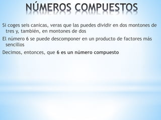 Si coges seis canicas, veras que las puedes dividir en dos montones de 
tres y, también, en montones de dos 
El número 6 se puede descomponer en un producto de factores más 
sencillos 
Decimos, entonces, que 6 es un número compuesto 
