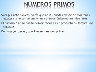 Si coges siete canicas, verás que no las puedes dividir en montones 
iguales ( a no ser de una en una o en un único montón de siete) 
El número 7 no se puede descomponer en un producto de factores más 
sencillos. 
Decimos ,entonces, que 7 es un número primo. 
 