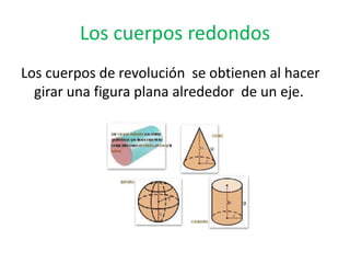 Los cuerpos redondos
Los cuerpos de revolución se obtienen al hacer
  girar una figura plana alrededor de un eje.
 