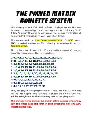 The following is an EXCELLENT professional player system that was
developed by combining 2 other working systems. I call it my “$100
A Day System.” It works by playing an overlapping combination of
numbers AND capitalizing on very, very short trends.
This system works on Live Dealer roulette only. (Do NOT use on
RNG or airball machines.) The following explanation is for the
American wheel.
All numbers are divided into 10 combinations (combos) ranging
from 9 to 14 numbers. They are as follows:
0:0,00,1,2,7,10,11,20,25,26,27,28,30,32
1:00,1,6,7,11,13,18,19,21,30,31,33
2:0,2,5,8,12,14,17,20,22,29,32,34
3:1,3,4,13,15,16,21,23,24,33,35,36
4:2,3,4,14,15,16,22,23,24,34,35,36
5:3,5,10,14,15,17,22,23,25,29,34,35
6:4,6,9,13,16,18,21,24,26,30,33,36
7:00,5,7,10,11,17,20,27,32
8:0,6,8,9,12,18,19,28,31
9:8,9,12,19,25,26,28,29,31
They are played for a progression of 7 bets. You bet ALL numbers
for the first 4 spins. The numbers in GREEN are the numbers you
will bet straight-up for the remaining bets of the progression.
This system works best at live dealer online casinos where they
spin the wheel back and forth in both directions: first one way,
then the other way.
 