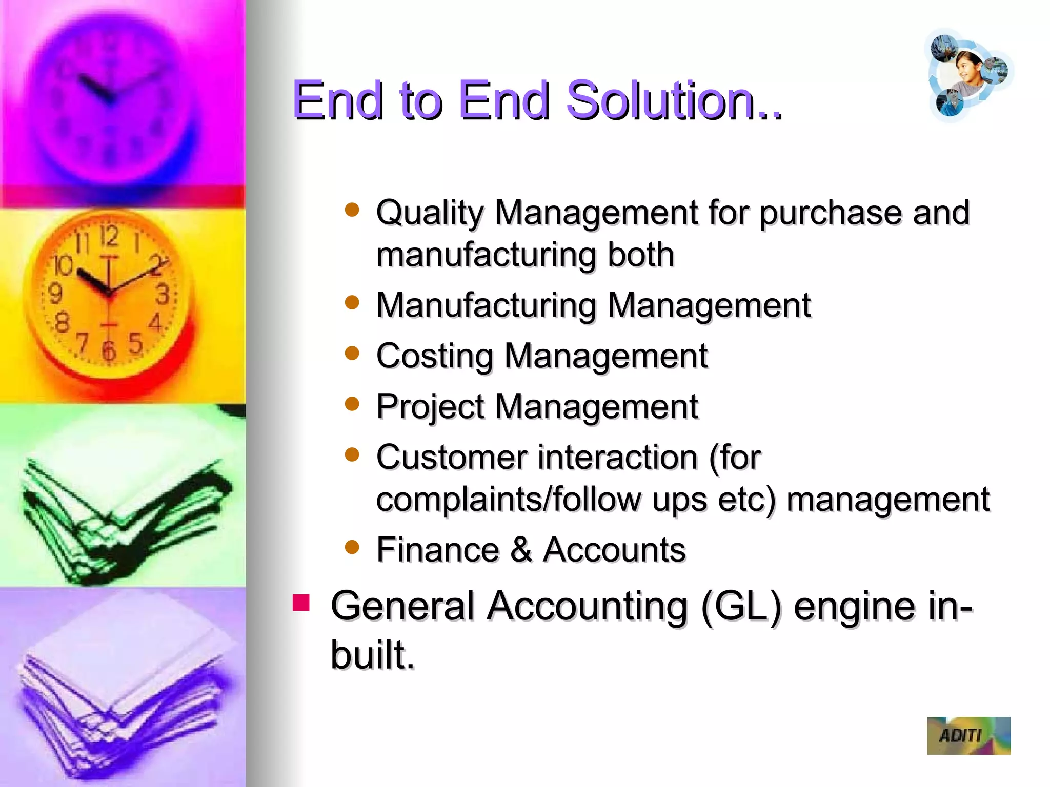 End to End Solution.. Quality Management for purchase and manufacturing both Manufacturing Management Costing Management Project Management Customer interaction (for complaints/follow ups etc) management Finance & Accounts General Accounting (GL) engine in-built. 