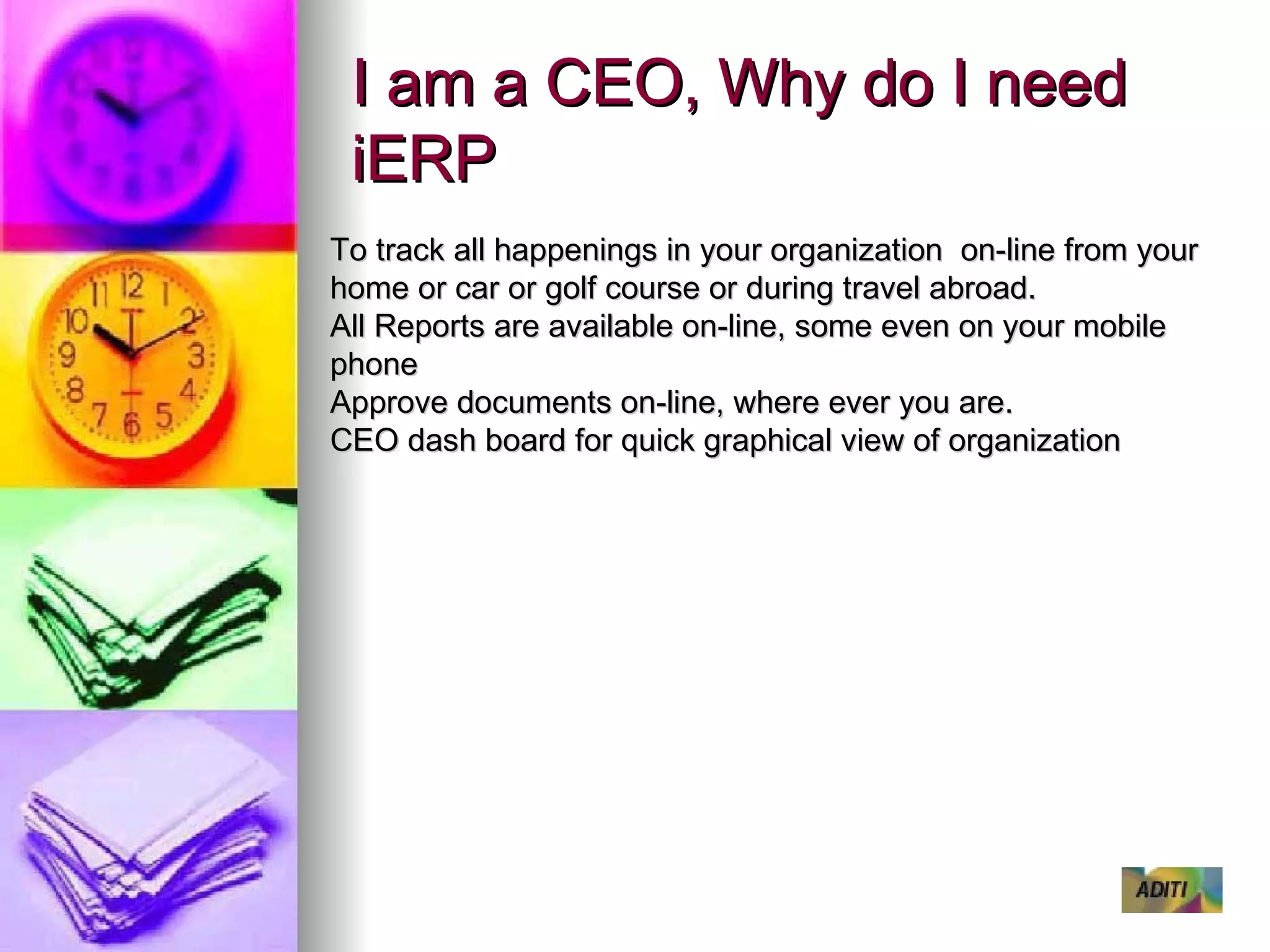 I am a CEO, Why do I need iERP To track all happenings in your organization  on-line from your home or car or golf course or during travel abroad. All Reports are available on-line, some even on your mobile phone Approve documents on-line, where ever you are. CEO dash board for quick graphical view of organization 
