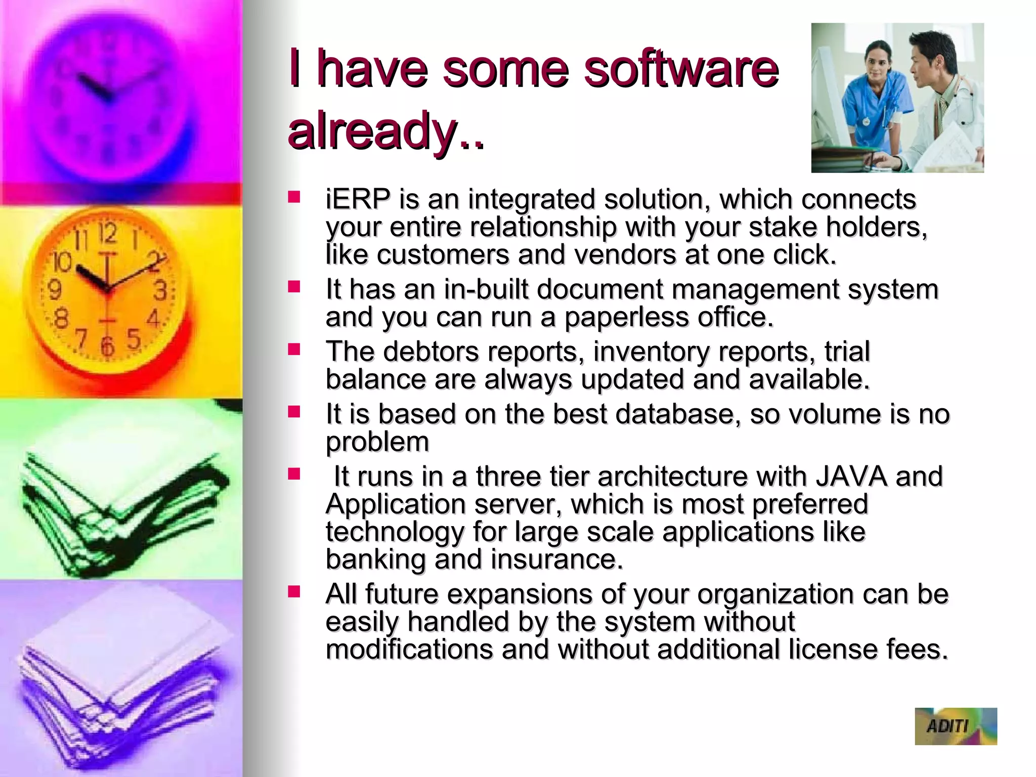 I have some software already.. iERP is an integrated solution, which connects your entire relationship with your stake holders, like customers and vendors at one click. It has an in-built document management system and you can run a paperless office. The debtors reports, inventory reports, trial balance are always updated and available. It is based on the best database, so volume is no problem It runs in a three tier architecture with JAVA and Application server, which is most preferred technology for large scale applications like banking and insurance. All future expansions of your organization can be easily handled by the system without modifications and without additional license fees. 