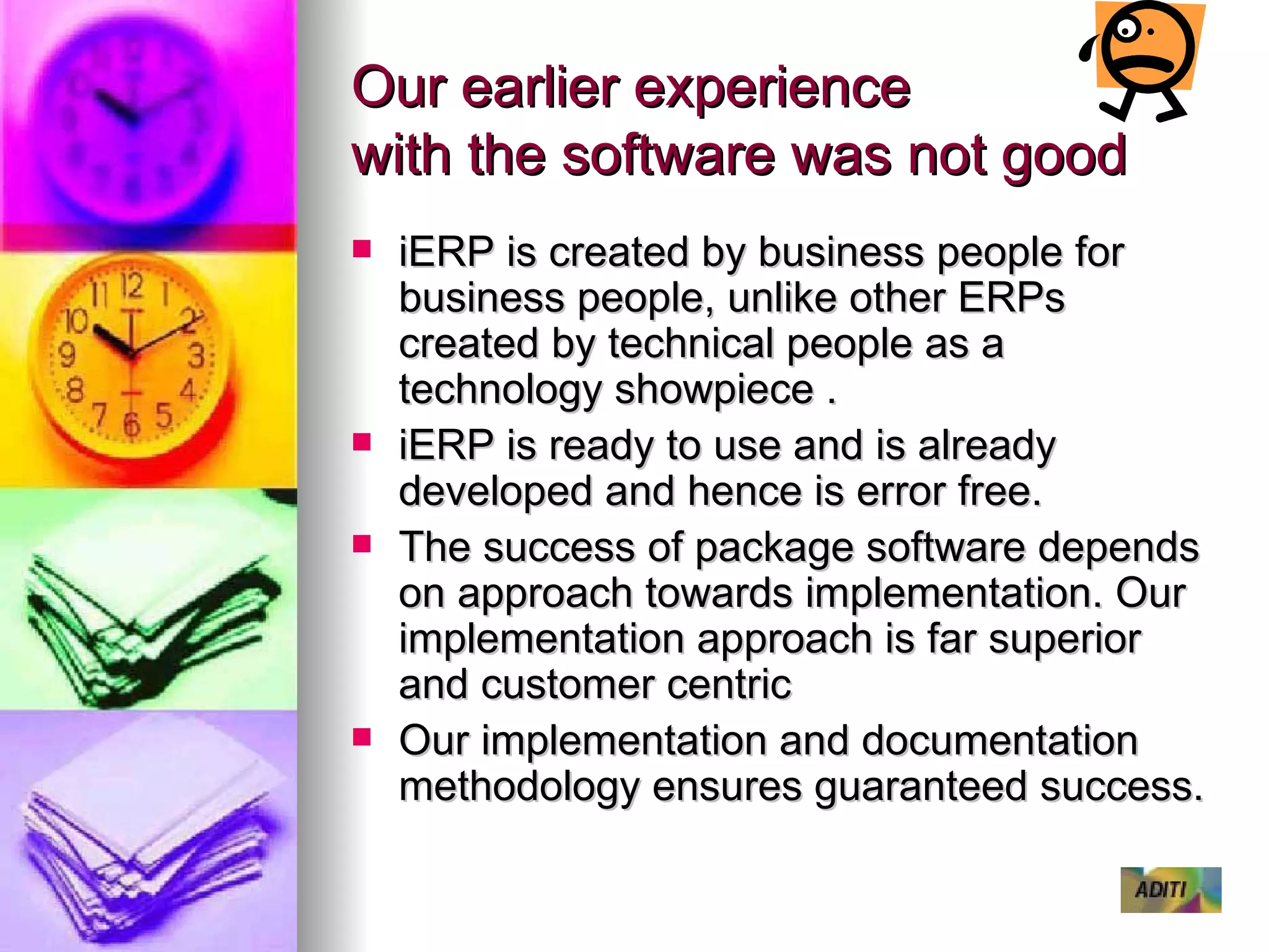 Our earlier experience  with the software was not good iERP is created by business people for business people, unlike other ERPs created by technical people as a technology showpiece .  iERP is ready to use and is already developed and hence is error free. The success of package software depends on approach towards implementation. Our implementation approach is far superior and customer centric Our implementation and documentation methodology ensures guaranteed success. 
