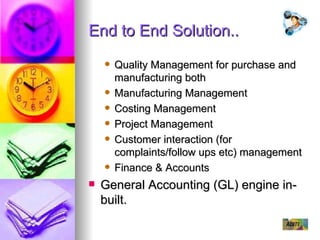 End to End Solution.. Quality Management for purchase and manufacturing both Manufacturing Management Costing Management Project Management Customer interaction (for complaints/follow ups etc) management Finance & Accounts General Accounting (GL) engine in-built. 