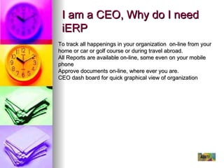 I am a CEO, Why do I need iERP To track all happenings in your organization  on-line from your home or car or golf course or during travel abroad. All Reports are available on-line, some even on your mobile phone Approve documents on-line, where ever you are. CEO dash board for quick graphical view of organization 