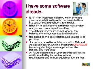 I have some software already.. iERP is an integrated solution, which connects your entire relationship with your stake holders, like customers and vendors at one click. It has an in-built document management system and you can run a paperless office. The debtors reports, inventory reports, trial balance are always updated and available. It is based on the best database, so volume is no problem It runs in a three tier architecture with JAVA and Application server, which is most preferred technology for large scale applications like banking and insurance. All future expansions of your organization can be easily handled by the system without modifications and without additional license fees. 