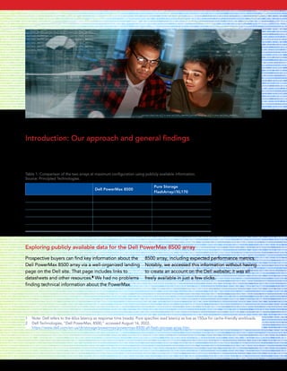 Introduction: Our approach and general findings
After compiling and summarizing publicly available information on the Dell PowerMax 8500 and Pure Storage
FlashArray//XL170, we noted the following differences between the two storage offerings at maximum
configuration (see Table 1, and see the following pages for in-depth information and sources).
Table 1: Comparison of the two arrays at maximum configuration using publicly available information.
Source: Principled Technologies.
Dell PowerMax 8500
Pure Storage
FlashArray//XL170
Number of controllers 16 2
Effective capacity 18 PB 5.5 PB
Latency1
60 μs 150 μs
Mainframe support Yes No
Suitability for secure environments DOD approved Not DOD approved
Exploring publicly available data for the Dell PowerMax 8500 array
1 Note: Dell refers to the 60us latency as response time (reads). Pure specifies read latency as low as 150us for cache-friendly workloads.
2 Dell Technologies, “Dell PowerMax, 8500,” accessed August 16, 2022,
https://www.dell.com/en-us/dt/storage/powermax/powermax-8500-all-flash-storage-array.htm.
Prospective buyers can find key information about the
Dell PowerMax 8500 array via a well-organized landing
page on the Dell site. That page includes links to
datasheets and other resources.2
We had no problems
finding technical information about the PowerMax
8500 array, including expected performance metrics.
Notably, we accessed this information without having
to create an account on the Dell website; it was all
freely available in just a few clicks.
September 2022 | 2
Storage comparison: Dell PowerMax 8500 vs. Pure Storage FlashArray//XL170
 