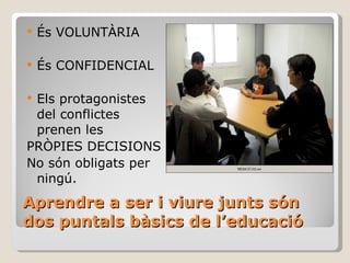 Aprendre a ser i viure junts són dos puntals bàsics de l’educació  És VOLUNTÀRIA És CONFIDENCIAL Els protagonistes del conflictes prenen les  PRÒPIES DECISIONS No són obligats per ningú. 
