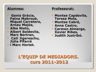 L’EQUIP DE MEDIADORS.  curs 2011-2012 Alumnes: Genís Gràcia, Fatna Mabrouk, Miquel Carretero, Arnau Majós,  Alba Nieto,  Albert Soldevila, Marc Bertran, Cati Jigereschu, Júlia Pifarré  i Marc Hortet.   Professorat:  Montse Capdevila, Teresa Mola,  Montse Cabré, Anna Castro, Carmen Almerge, Xavier Ribes,  Judith Justribó. 
