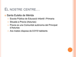 EL NOSTRE CENTRE 
? Santa Eulalia de Mrida 
? Escola Pblica de Educaci Infantil i Primaria 
? Situada a Pravia (Asturias) 
? Pravia es una Comunitat autnoma del Principat 
dAsturias 
? Ara mateix disposa de 8.919 habitants 
 