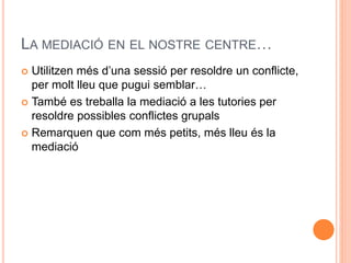 LA MEDIACI? EN EL NOSTRE CENTRE 
? Utilitzen ms duna sessi per resoldre un conflicte, 
per molt lleu que pugui semblar 
? Tamb es treballa la mediaci a les tutories per 
resoldre possibles conflictes grupals 
? Remarquen que com ms petits, ms lleu s la 
mediaci 
 