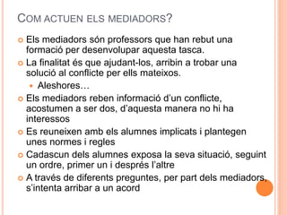 COM ACTUEN ELS MEDIADORS? 
? Els mediadors sn professors que han rebut una 
formaci per desenvolupar aquesta tasca. 
? La finalitat s que ajudant-los, arribin a trobar una 
soluci al conflicte per ells mateixos. 
? Aleshores 
? Els mediadors reben informaci dun conflicte, 
acostumen a ser dos, daquesta manera no hi ha 
interessos 
? Es reuneixen amb els alumnes implicats i plantegen 
unes normes i regles 
? Cadascun dels alumnes exposa la seva situaci, seguint 
un ordre, primer un i desprs laltre 
? A travs de diferents preguntes, per part dels mediadors, 
sintenta arribar a un acord 
 