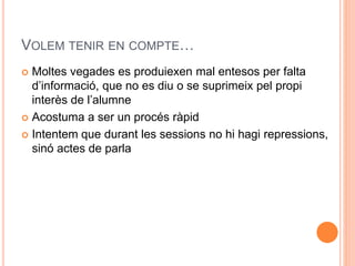 VOLEM TENIR EN COMPTE 
? Moltes vegades es produiexen mal entesos per falta 
dinformaci, que no es diu o se suprimeix pel propi 
inters de lalumne 
? Acostuma a ser un procs rpid 
? Intentem que durant les sessions no hi hagi repressions, 
sin actes de parla 
 