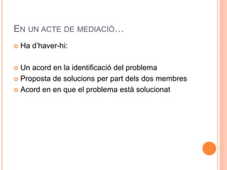EN UN ACTE DE MEDIACI? 
? Ha dhaver-hi: 
? Un acord en la identificaci del problema 
? Proposta de solucions per part dels dos membres 
? Acord en en que el problema est solucionat 
 