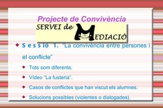 Projecte de Convivència Sessió 1.  “La convivència entre persones i el conflicte” Tots som diferents. Vídeo “La fusteria”. Casos de conflictes que han viscut els alumnes. Solucions possibles (violentes o dialogades).  