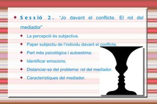 Sessió 2.  “Jo davant el conflicte. El rol del mediador” La percepció és subjectiva.  Paper subjectiu de l’individu davant el conflicte. Part més psicològica i autoestima.  Identificar emocions.  Distanciar-se del problema: rol del mediador. Característiques del mediador.  