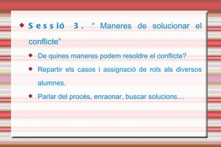 Sessió 3. “ Maneres de solucionar el conflicte” De quines maneres podem resoldre el conflicte? Repartir els casos i assignació de rols als diversos alumnes. Parlar del procés, enraonar, buscar solucions…  