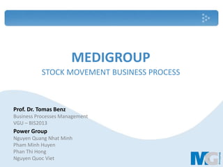 MEDIGROUP
STOCK MOVEMENT BUSINESS PROCESS
Prof. Dr. Tomas Benz
Business Processes Management
VGU – BIS2013
Power Group
Nguyen Quang Nhat Minh
Pham Minh Huyen
Phan Thi Hong
Nguyen Quoc Viet 1
 
