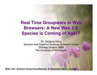 Real Time Groupware in Web
              Browsers: A New Web 2.0
             Species is Coming of Age!?
                               Dr. Weigang Wang
                Decision and Cognitive Sciences Research Centre
                             Strategy Division, MBS
                          The University of Manchester




Web / Art / Science Camp Unconference (6 November 2010, London)
 