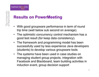 Results on PowerMeeting

• With good groupware performance in term of round
  trip time (well below sub second on average).
• The optimistic concurrency control mechanism has a
  good test result (for keep data consistency).
• The framework and programming model has been
  successfully used by less experience Java developers
  (students) to develop various groupware tools
• The systems have been used in case studies on
  managing student group projects, integration with
  Facebook and Blackboard, team building activities in
  induction event, group decision support
                                                     22
 