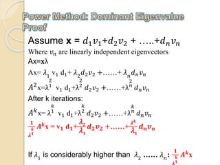 Assume x = 𝑑1 𝑣1+𝑑2 𝑣2 + …..+𝑑 𝑛 𝑣 𝑛
Where 𝑣 𝑛 are linearly independent eigenvectors
Ax 𝐱= λ
Ax= 𝜆1
v1 d1+ 𝜆2
𝑑2 𝑣2 +……+ 𝜆 𝑛
𝑑 𝑛 𝑣 𝑛
𝐴2x=λ
2
1
v1 d1+λ
2
2
𝑑2 𝑣2 +……+λ
2
𝑛
𝑑 𝑛 𝑣 𝑛
After k iterations:
𝐴 𝑘x= λ
𝑘
1
v1 d1+λ
𝑘
2
𝑑2 𝑣2 +……+λ
𝑘
𝑛
𝑑 𝑛 𝑣 𝑛
𝟏
𝝀
𝒌
𝟏
𝑨 𝒌x = v 𝟏 d 𝟏+
𝜆 𝟐
𝜆 𝟏
𝒅 𝟐 𝒗 𝟐 +……+
𝝀 𝒌
𝜆 𝟏
𝒅 𝒏 𝒗 𝒏
If 𝜆1
is considerably higher than 𝜆2
…… 𝜆 𝑛
:
𝟏
𝒌
𝟏
𝑨 𝒌
x
 