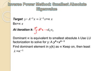 Target: y= 𝐴−1 𝑥 = λ−1 𝑥=∝ 𝑥
Bx=∝ 𝑥
At iteration k:
𝑩 𝒌
∝
𝒌
𝟏
𝑨 𝒌x →𝑑1 𝑣1
Dominant ∝ is equivalent to smallest absolute λ Use LU
factorization to solve for y: A 𝒚 𝒌
=𝒙 𝒌−𝟏
Find dominant element in y(k) as ∝ Keep on, then least
𝜆 =∝−1
 