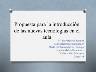 Propuesta para la introducción
de las nuevas tecnologías en el
aula Mª José Becerra Gómez
María Belmonte Hernández
Marta Cárdenas Martín-Buitrago
Begoña Mañas Hernández
Celia Núñez Martínez
Grupo 10
 
