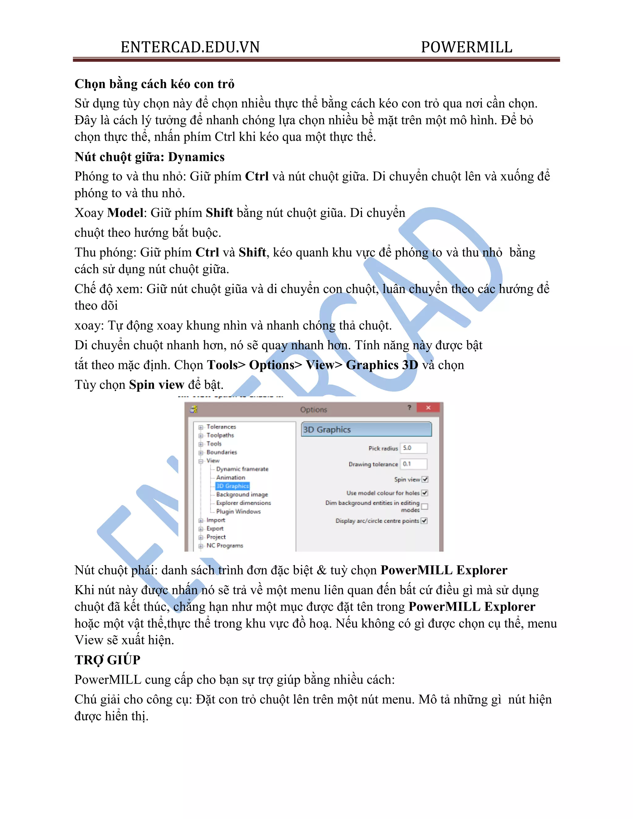 ENTERCAD.EDU.VN POWERMILL
Chọn bằng cách kéo con trỏ
Sử dụng tùy chọn này để chọn nhiều thực thể bằng cách kéo con trỏ qua nơi cần chọn.
Đây là cách lý tưởng để nhanh chóng lựa chọn nhiều bề mặt trên một mô hình. Để bỏ
chọn thực thể, nhấn phím Ctrl khi kéo qua một thực thể.
Nút chuột giữa: Dynamics
Phóng to và thu nhỏ: Giữ phím Ctrl và nút chuột giữa. Di chuyển chuột lên và xuống để
phóng to và thu nhỏ.
Xoay Model: Giữ phím Shift bằng nút chuột giũa. Di chuyển
chuột theo hướng bắt buộc.
Thu phóng: Giữ phím Ctrl và Shift, kéo quanh khu vực để phóng to và thu nhỏ bằng
cách sử dụng nút chuột giữa.
Chế độ xem: Giữ nút chuột giũa và di chuyển con chuột, luân chuyển theo các hướng để
theo dõi
xoay: Tự động xoay khung nhìn và nhanh chóng thả chuột.
Di chuyển chuột nhanh hơn, nó sẽ quay nhanh hơn. Tính năng này được bật
tắt theo mặc định. Chọn Tools> Options> View> Graphics 3D và chọn
Tùy chọn Spin view để bật.
Nút chuột phải: danh sách trình đơn đặc biệt & tuỳ chọn PowerMILL Explorer
Khi nút này được nhấn nó sẽ trả về một menu liên quan đến bất cứ điều gì mà sử dụng
chuột đã kết thúc, chẳng hạn như một mục được đặt tên trong PowerMILL Explorer
hoặc một vật thể,thực thể trong khu vực đồ hoạ. Nếu không có gì được chọn cụ thể, menu
View sẽ xuất hiện.
TRỢ GIÚP
PowerMILL cung cấp cho bạn sự trợ giúp bằng nhiều cách:
Chú giải cho công cụ: Đặt con trỏ chuột lên trên một nút menu. Mô tả những gì nút hiện
được hiển thị.
 