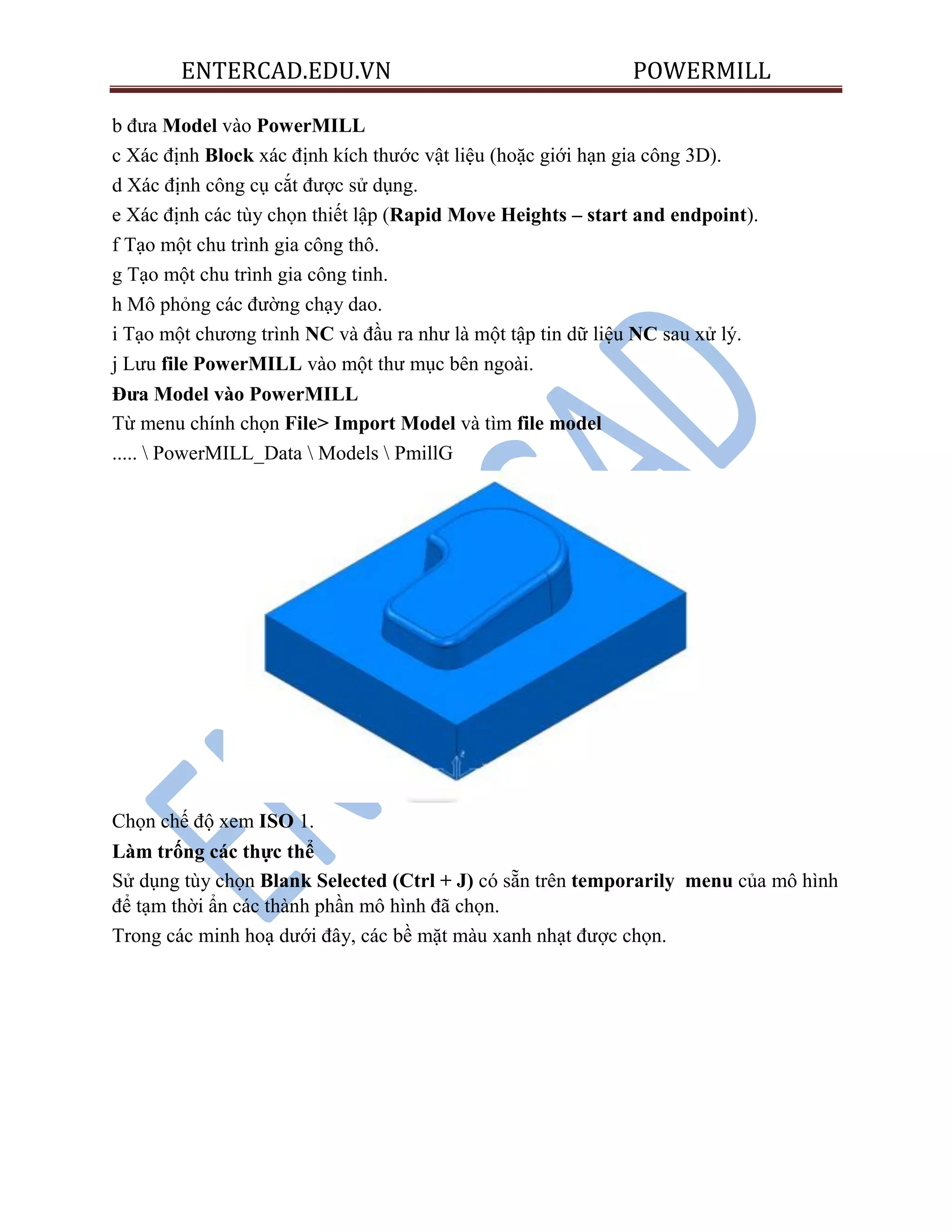 ENTERCAD.EDU.VN POWERMILL
b đưa Model vào PowerMILL
c Xác định Block xác định kích thước vật liệu (hoặc giới hạn gia công 3D).
d Xác định công cụ cắt được sử dụng.
e Xác định các tùy chọn thiết lập (Rapid Move Heights – start and endpoint).
f Tạo một chu trình gia công thô.
g Tạo một chu trình gia công tinh.
h Mô phỏng các đường chạy dao.
i Tạo một chương trình NC và đầu ra như là một tập tin dữ liệu NC sau xử lý.
j Lưu file PowerMILL vào một thư mục bên ngoài.
Đƣa Model vào PowerMILL
Từ menu chính chọn File> Import Model và tìm file model
.....  PowerMILL_Data  Models  PmillG
Chọn chế độ xem ISO 1.
Làm trống các thực thể
Sử dụng tùy chọn Blank Selected (Ctrl + J) có sẵn trên temporarily menu của mô hình
để tạm thời ẩn các thành phần mô hình đã chọn.
Trong các minh hoạ dưới đây, các bề mặt màu xanh nhạt được chọn.
 