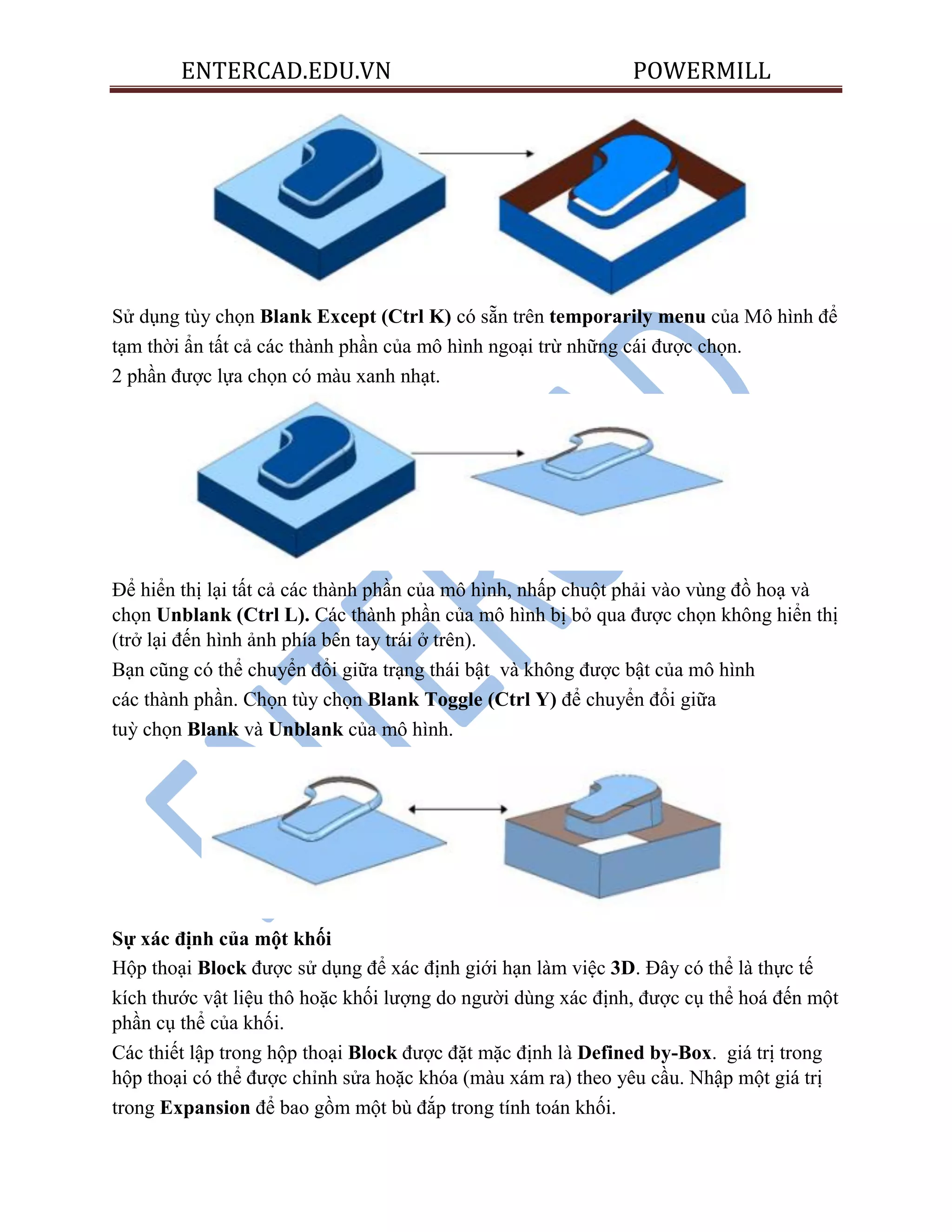 ENTERCAD.EDU.VN POWERMILL
Sử dụng tùy chọn Blank Except (Ctrl K) có sẵn trên temporarily menu của Mô hình để
tạm thời ẩn tất cả các thành phần của mô hình ngoại trừ những cái được chọn.
2 phần được lựa chọn có màu xanh nhạt.
Để hiển thị lại tất cả các thành phần của mô hình, nhấp chuột phải vào vùng đồ hoạ và
chọn Unblank (Ctrl L). Các thành phần của mô hình bị bỏ qua được chọn không hiển thị
(trở lại đến hình ảnh phía bên tay trái ở trên).
Bạn cũng có thể chuyển đổi giữa trạng thái bật và không được bật của mô hình
các thành phần. Chọn tùy chọn Blank Toggle (Ctrl Y) để chuyển đổi giữa
tuỳ chọn Blank và Unblank của mô hình.
Sự xác định của một khối
Hộp thoại Block được sử dụng để xác định giới hạn làm việc 3D. Đây có thể là thực tế
kích thước vật liệu thô hoặc khối lượng do người dùng xác định, được cụ thể hoá đến một
phần cụ thể của khối.
Các thiết lập trong hộp thoại Block được đặt mặc định là Defined by-Box. giá trị trong
hộp thoại có thể được chỉnh sửa hoặc khóa (màu xám ra) theo yêu cầu. Nhập một giá trị
trong Expansion để bao gồm một bù đắp trong tính toán khối.
 