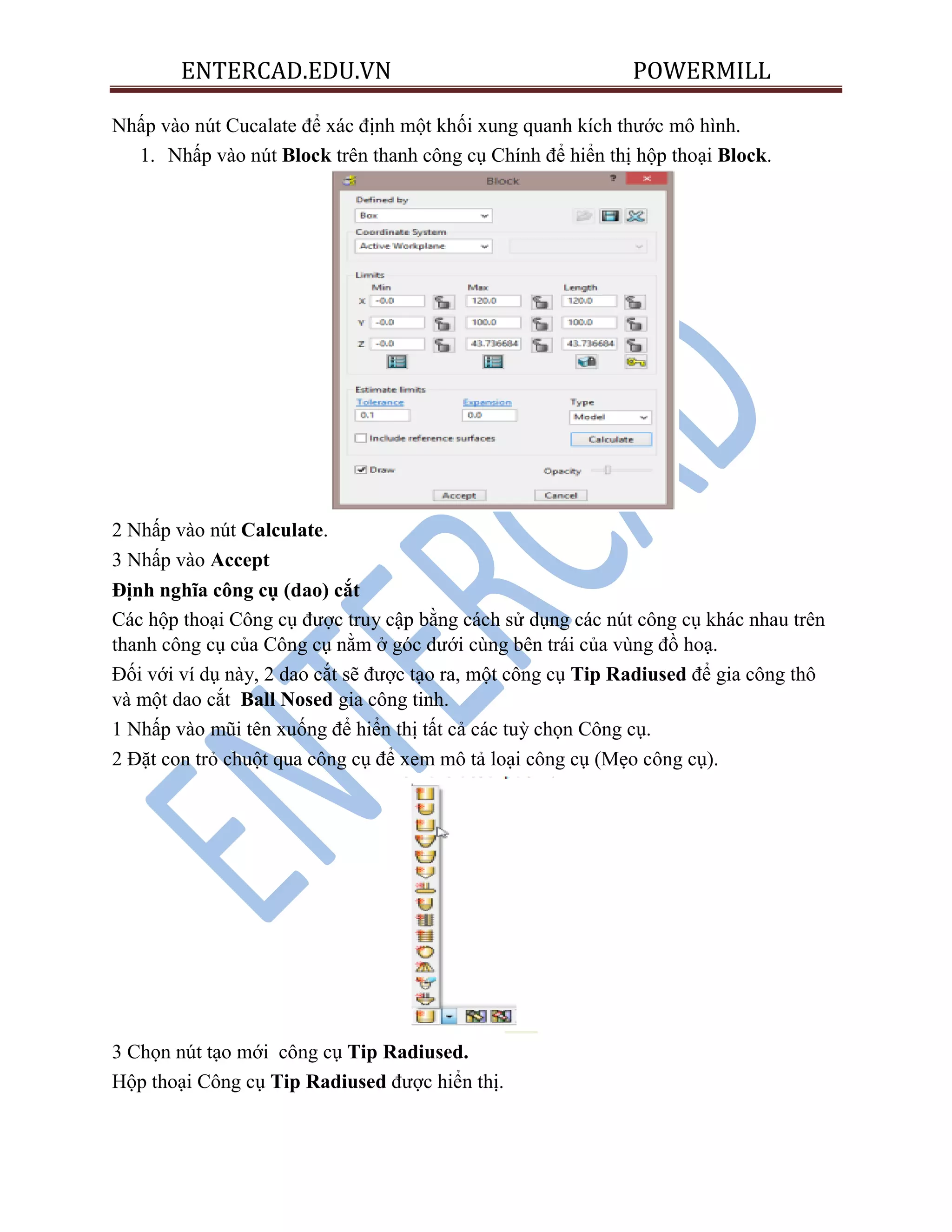 ENTERCAD.EDU.VN POWERMILL
Nhấp vào nút Cucalate để xác định một khối xung quanh kích thước mô hình.
1. Nhấp vào nút Block trên thanh công cụ Chính để hiển thị hộp thoại Block.
2 Nhấp vào nút Calculate.
3 Nhấp vào Accept
Định nghĩa công cụ (dao) cắt
Các hộp thoại Công cụ được truy cập bằng cách sử dụng các nút công cụ khác nhau trên
thanh công cụ của Công cụ nằm ở góc dưới cùng bên trái của vùng đồ hoạ.
Đối với ví dụ này, 2 dao cắt sẽ được tạo ra, một công cụ Tip Radiused để gia công thô
và một dao cắt Ball Nosed gia công tinh.
1 Nhấp vào mũi tên xuống để hiển thị tất cả các tuỳ chọn Công cụ.
2 Đặt con trỏ chuột qua công cụ để xem mô tả loại công cụ (Mẹo công cụ).
3 Chọn nút tạo mới công cụ Tip Radiused.
Hộp thoại Công cụ Tip Radiused được hiển thị.
 