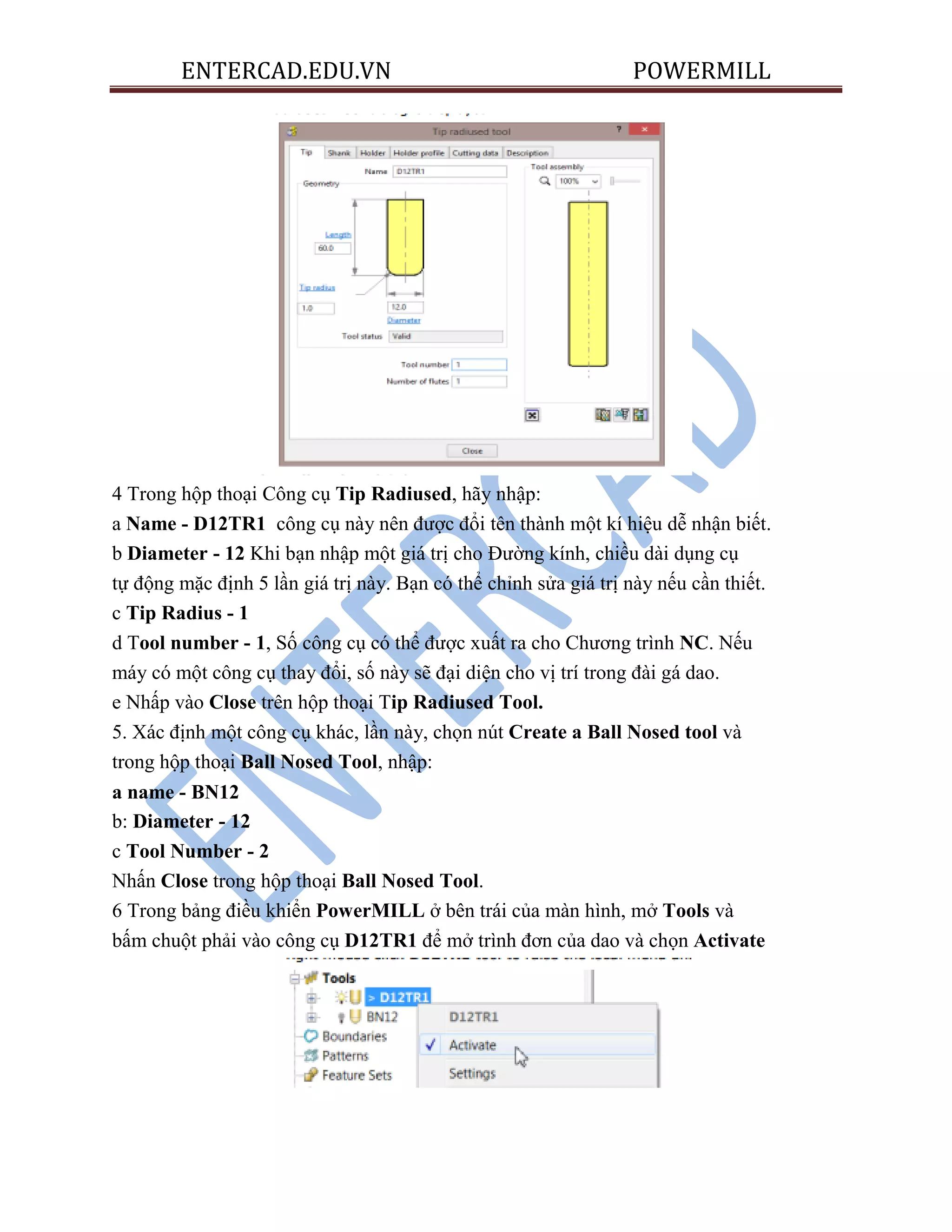 ENTERCAD.EDU.VN POWERMILL
4 Trong hộp thoại Công cụ Tip Radiused, hãy nhập:
a Name - D12TR1 công cụ này nên được đổi tên thành một kí hiệu dễ nhận biết.
b Diameter - 12 Khi bạn nhập một giá trị cho Đường kính, chiều dài dụng cụ
tự động mặc định 5 lần giá trị này. Bạn có thể chỉnh sửa giá trị này nếu cần thiết.
c Tip Radius - 1
d Tool number - 1, Số công cụ có thể được xuất ra cho Chương trình NC. Nếu
máy có một công cụ thay đổi, số này sẽ đại diện cho vị trí trong đài gá dao.
e Nhấp vào Close trên hộp thoại Tip Radiused Tool.
5. Xác định một công cụ khác, lần này, chọn nút Create a Ball Nosed tool và
trong hộp thoại Ball Nosed Tool, nhập:
a name - BN12
b: Diameter - 12
c Tool Number - 2
Nhấn Close trong hộp thoại Ball Nosed Tool.
6 Trong bảng điều khiển PowerMILL ở bên trái của màn hình, mở Tools và
bấm chuột phải vào công cụ D12TR1 để mở trình đơn của dao và chọn Activate
 