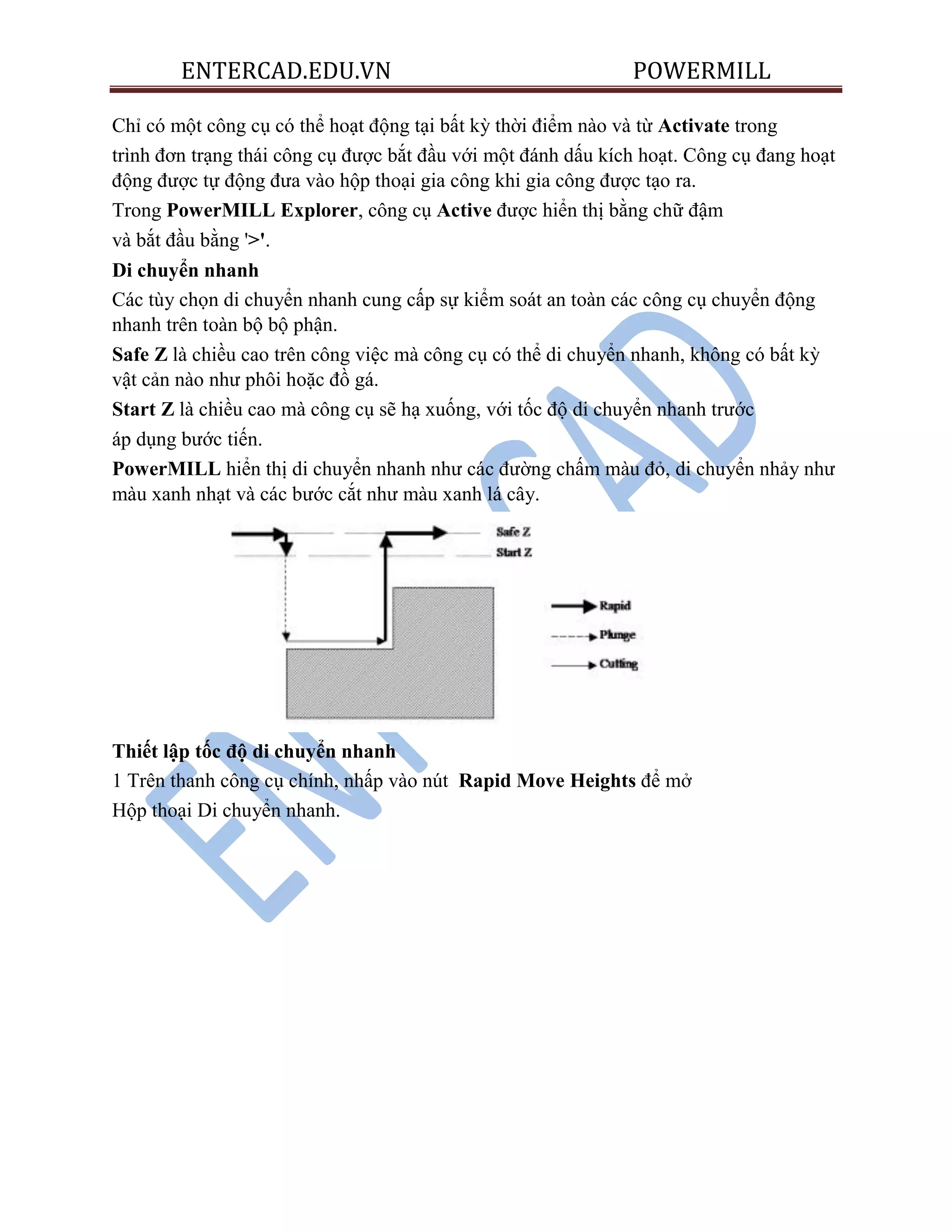 ENTERCAD.EDU.VN POWERMILL
Chỉ có một công cụ có thể hoạt động tại bất kỳ thời điểm nào và từ Activate trong
trình đơn trạng thái công cụ được bắt đầu với một đánh dấu kích hoạt. Công cụ đang hoạt
động được tự động đưa vào hộp thoại gia công khi gia công được tạo ra.
Trong PowerMILL Explorer, công cụ Active được hiển thị bằng chữ đậm
và bắt đầu bằng '>'.
Di chuyển nhanh
Các tùy chọn di chuyển nhanh cung cấp sự kiểm soát an toàn các công cụ chuyển động
nhanh trên toàn bộ bộ phận.
Safe Z là chiều cao trên công việc mà công cụ có thể di chuyển nhanh, không có bất kỳ
vật cản nào như phôi hoặc đồ gá.
Start Z là chiều cao mà công cụ sẽ hạ xuống, với tốc độ di chuyển nhanh trước
áp dụng bước tiến.
PowerMILL hiển thị di chuyển nhanh như các đường chấm màu đỏ, di chuyển nhảy như
màu xanh nhạt và các bước cắt như màu xanh lá cây.
Thiết lập tốc độ di chuyển nhanh
1 Trên thanh công cụ chính, nhấp vào nút Rapid Move Heights để mở
Hộp thoại Di chuyển nhanh.
 