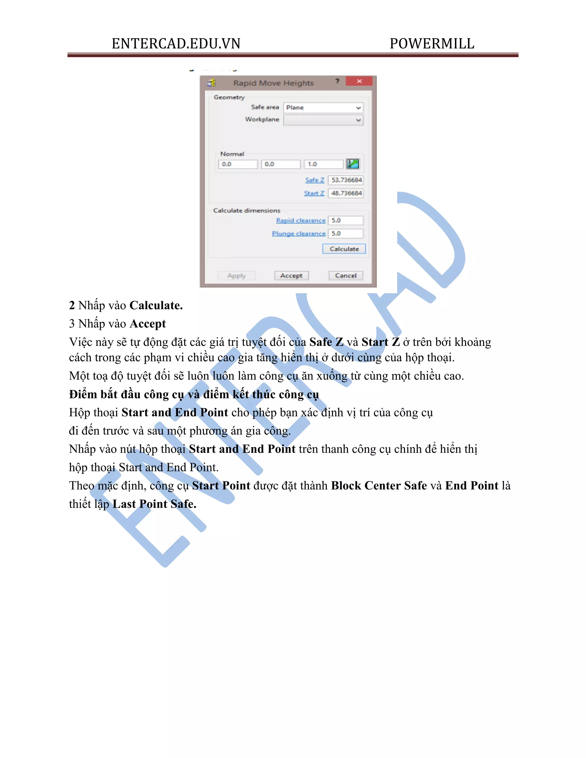 ENTERCAD.EDU.VN POWERMILL
2 Nhấp vào Calculate.
3 Nhấp vào Accept
Việc này sẽ tự động đặt các giá trị tuyệt đối của Safe Z và Start Z ở trên bởi khoảng
cách trong các phạm vi chiều cao gia tăng hiển thị ở dưới cùng của hộp thoại.
Một toạ độ tuyệt đối sẽ luôn luôn làm công cụ ăn xuống từ cùng một chiều cao.
Điểm bắt đầu công cụ và điểm kết thúc công cụ
Hộp thoại Start and End Point cho phép bạn xác định vị trí của công cụ
đi đến trước và sau một phương án gia công.
Nhấp vào nút hộp thoại Start and End Point trên thanh công cụ chính để hiển thị
hộp thoại Start and End Point.
Theo mặc định, công cụ Start Point được đặt thành Block Center Safe và End Point là
thiết lập Last Point Safe.
 