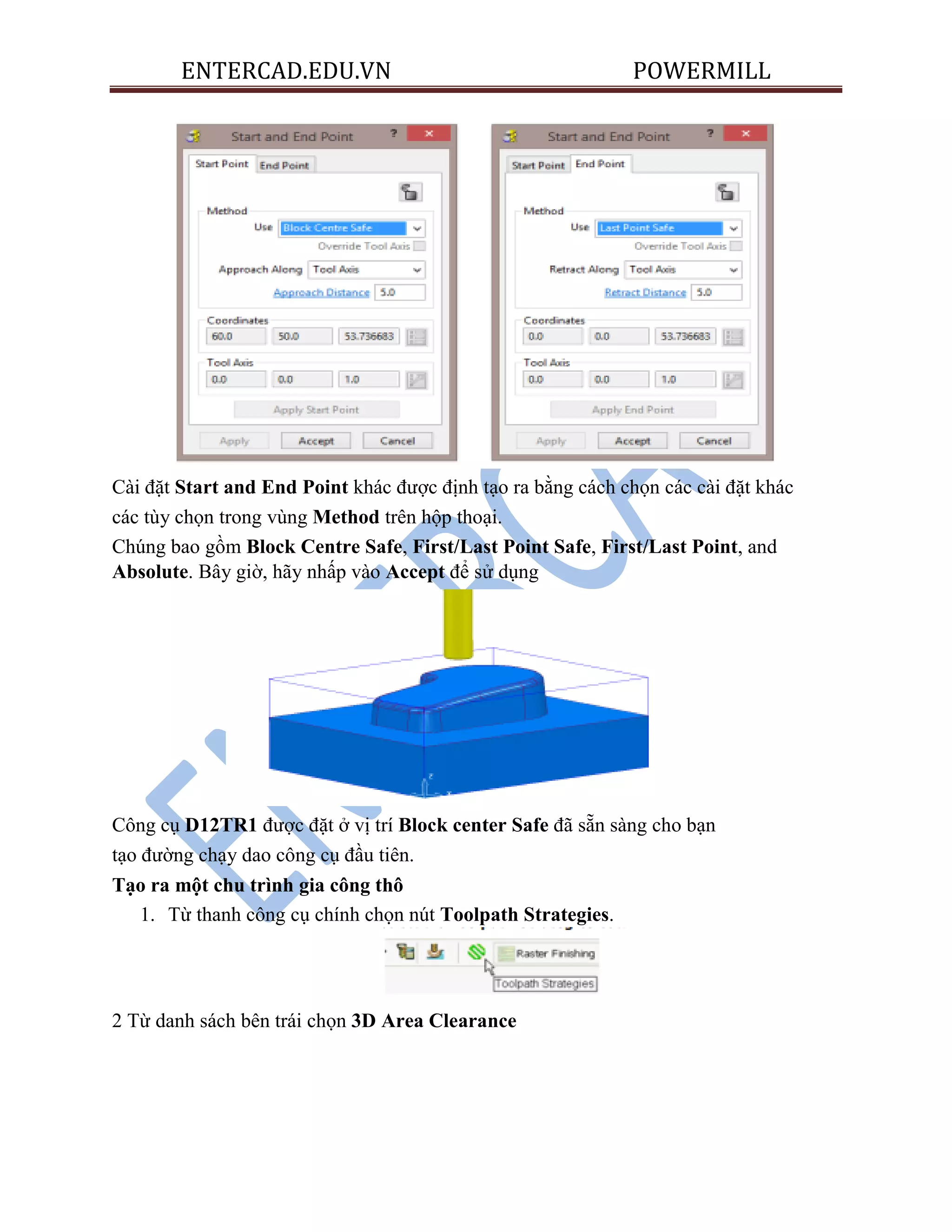 ENTERCAD.EDU.VN POWERMILL
Cài đặt Start and End Point khác được định tạo ra bằng cách chọn các cài đặt khác
các tùy chọn trong vùng Method trên hộp thoại.
Chúng bao gồm Block Centre Safe, First/Last Point Safe, First/Last Point, and
Absolute. Bây giờ, hãy nhấp vào Accept để sử dụng
Công cụ D12TR1 được đặt ở vị trí Block center Safe đã sẵn sàng cho bạn
tạo đường chạy dao công cụ đầu tiên.
Tạo ra một chu trình gia công thô
1. Từ thanh công cụ chính chọn nút Toolpath Strategies.
2 Từ danh sách bên trái chọn 3D Area Clearance
 