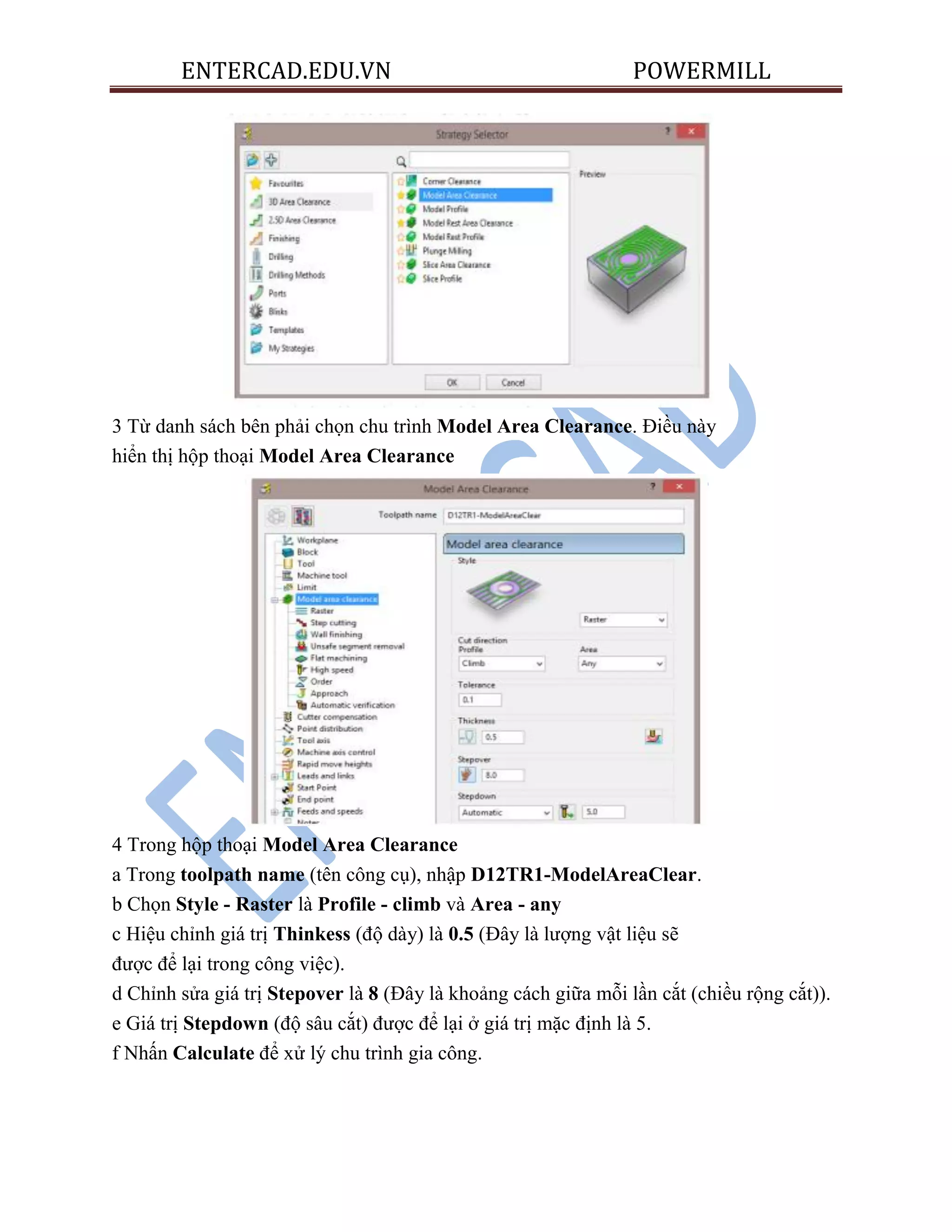 ENTERCAD.EDU.VN POWERMILL
3 Từ danh sách bên phải chọn chu trình Model Area Clearance. Điều này
hiển thị hộp thoại Model Area Clearance
4 Trong hộp thoại Model Area Clearance
a Trong toolpath name (tên công cụ), nhập D12TR1-ModelAreaClear.
b Chọn Style - Raster là Profile - climb và Area - any
c Hiệu chỉnh giá trị Thinkess (độ dày) là 0.5 (Đây là lượng vật liệu sẽ
được để lại trong công việc).
d Chỉnh sửa giá trị Stepover là 8 (Đây là khoảng cách giữa mỗi lần cắt (chiều rộng cắt)).
e Giá trị Stepdown (độ sâu cắt) được để lại ở giá trị mặc định là 5.
f Nhấn Calculate để xử lý chu trình gia công.
 
