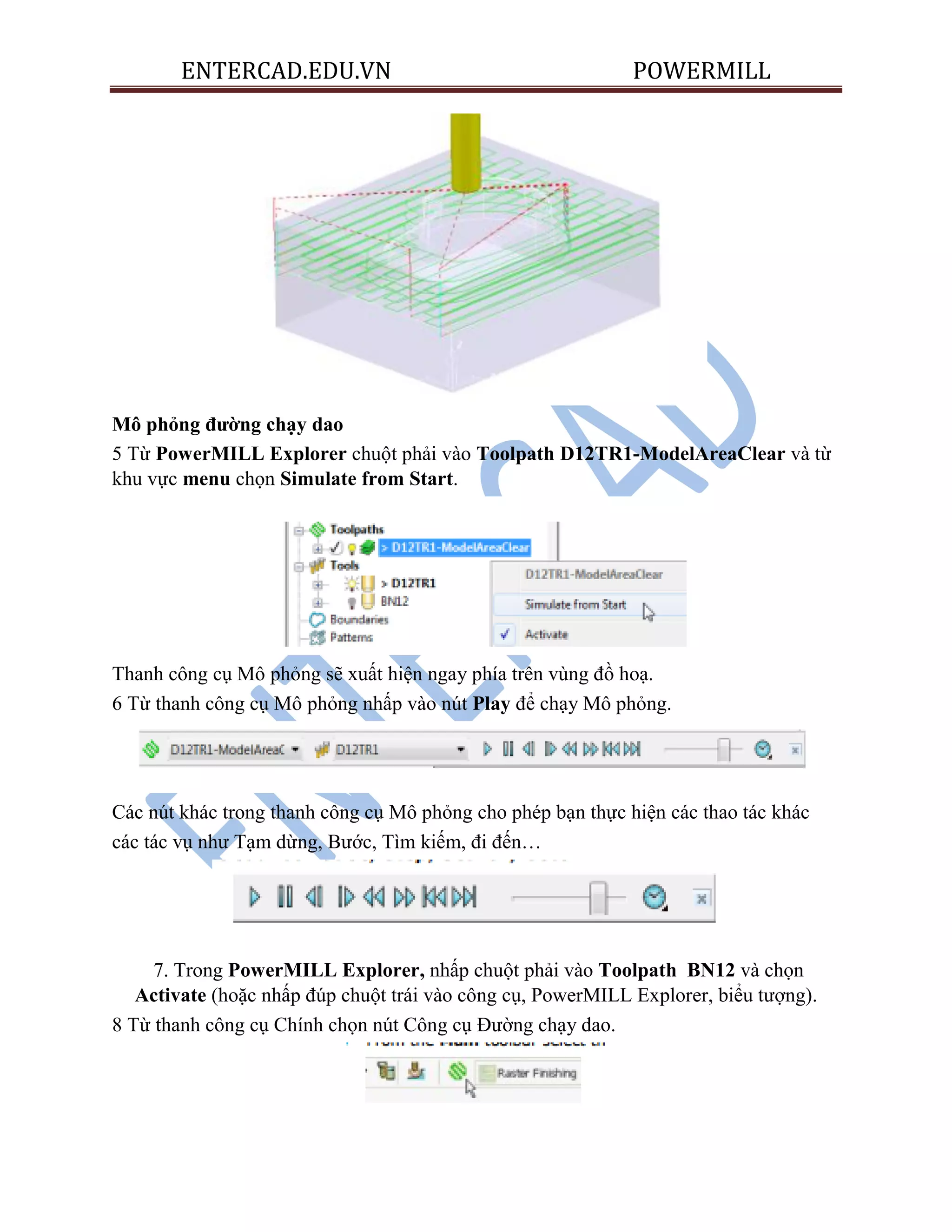 ENTERCAD.EDU.VN POWERMILL
Mô phỏng đƣờng chạy dao
5 Từ PowerMILL Explorer chuột phải vào Toolpath D12TR1-ModelAreaClear và từ
khu vực menu chọn Simulate from Start.
Thanh công cụ Mô phỏng sẽ xuất hiện ngay phía trên vùng đồ hoạ.
6 Từ thanh công cụ Mô phỏng nhấp vào nút Play để chạy Mô phỏng.
Các nút khác trong thanh công cụ Mô phỏng cho phép bạn thực hiện các thao tác khác
các tác vụ như Tạm dừng, Bước, Tìm kiếm, đi đến…
7. Trong PowerMILL Explorer, nhấp chuột phải vào Toolpath BN12 và chọn
Activate (hoặc nhấp đúp chuột trái vào công cụ, PowerMILL Explorer, biểu tượng).
8 Từ thanh công cụ Chính chọn nút Công cụ Đường chạy dao.
 