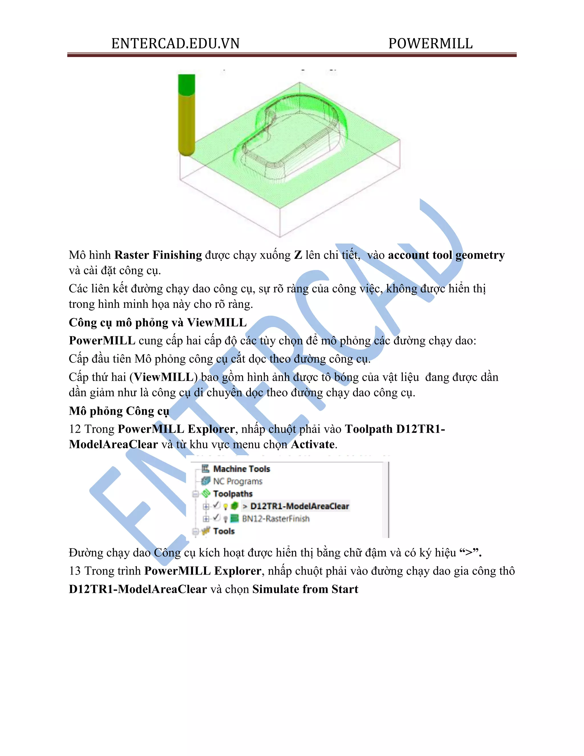 ENTERCAD.EDU.VN POWERMILL
Mô hình Raster Finishing được chạy xuống Z lên chi tiết, vào account tool geometry
và cài đặt công cụ.
Các liên kết đường chạy dao công cụ, sự rõ ràng của công việc, không được hiển thị
trong hình minh họa này cho rõ ràng.
Công cụ mô phỏng và ViewMILL
PowerMILL cung cấp hai cấp độ các tùy chọn để mô phỏng các đường chạy dao:
Cấp đầu tiên Mô phỏng công cụ cắt dọc theo đường công cụ.
Cấp thứ hai (ViewMILL) bao gồm hình ảnh được tô bóng của vật liệu đang được dần
dần giảm như là công cụ di chuyển dọc theo đường chạy dao công cụ.
Mô phỏng Công cụ
12 Trong PowerMILL Explorer, nhấp chuột phải vào Toolpath D12TR1-
ModelAreaClear và từ khu vực menu chọn Activate.
Đường chạy dao Công cụ kích hoạt được hiển thị bằng chữ đậm và có ký hiệu “>”.
13 Trong trình PowerMILL Explorer, nhấp chuột phải vào đường chạy dao gia công thô
D12TR1-ModelAreaClear và chọn Simulate from Start
 