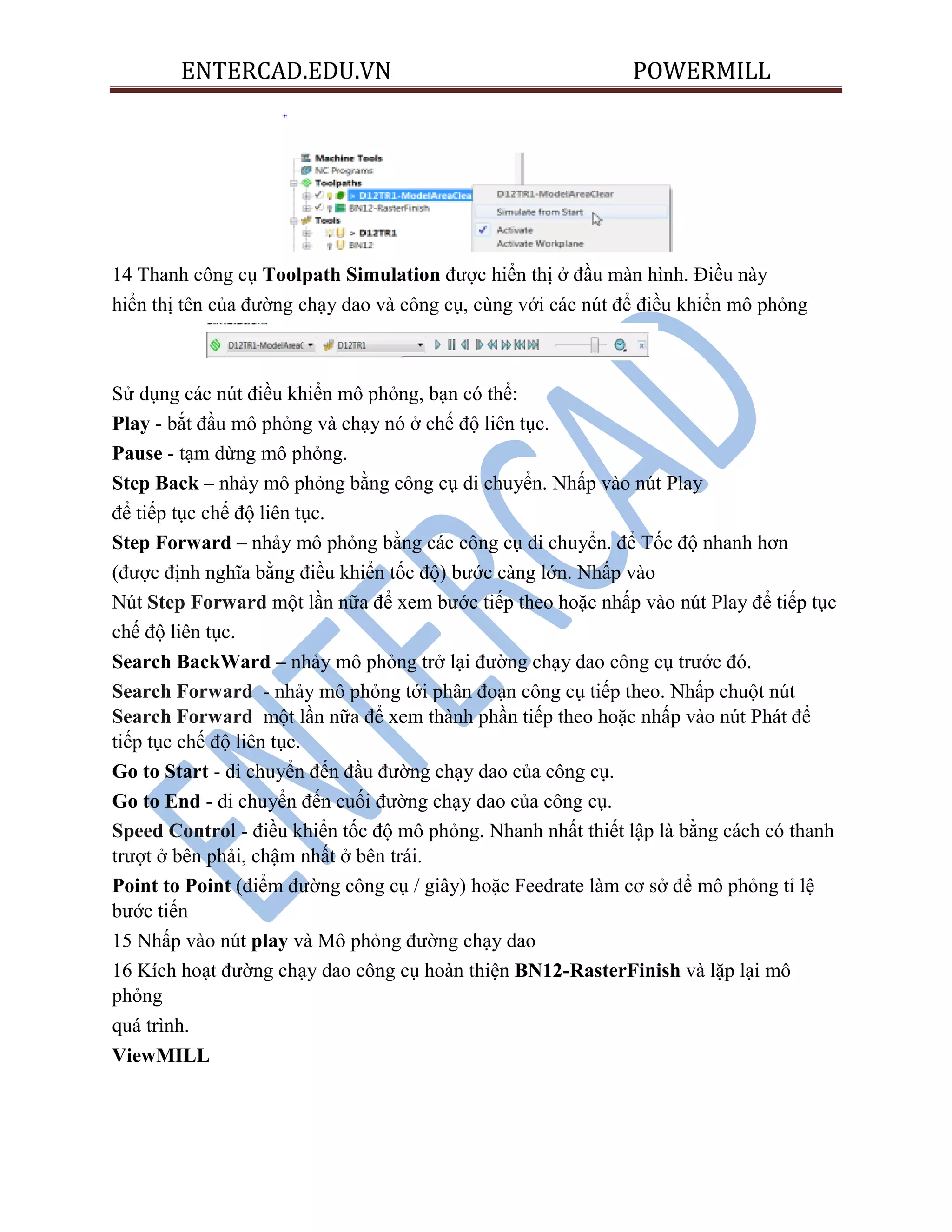 ENTERCAD.EDU.VN POWERMILL
14 Thanh công cụ Toolpath Simulation được hiển thị ở đầu màn hình. Điều này
hiển thị tên của đường chạy dao và công cụ, cùng với các nút để điều khiển mô phỏng
Sử dụng các nút điều khiển mô phỏng, bạn có thể:
Play - bắt đầu mô phỏng và chạy nó ở chế độ liên tục.
Pause - tạm dừng mô phỏng.
Step Back – nhảy mô phỏng bằng công cụ di chuyển. Nhấp vào nút Play
để tiếp tục chế độ liên tục.
Step Forward – nhảy mô phỏng bằng các công cụ di chuyển. để Tốc độ nhanh hơn
(được định nghĩa bằng điều khiển tốc độ) bước càng lớn. Nhấp vào
Nút Step Forward một lần nữa để xem bước tiếp theo hoặc nhấp vào nút Play để tiếp tục
chế độ liên tục.
Search BackWard – nhảy mô phỏng trở lại đường chạy dao công cụ trước đó.
Search Forward - nhảy mô phỏng tới phân đoạn công cụ tiếp theo. Nhấp chuột nút
Search Forward một lần nữa để xem thành phần tiếp theo hoặc nhấp vào nút Phát để
tiếp tục chế độ liên tục.
Go to Start - di chuyển đến đầu đường chạy dao của công cụ.
Go to End - di chuyển đến cuối đường chạy dao của công cụ.
Speed Control - điều khiển tốc độ mô phỏng. Nhanh nhất thiết lập là bằng cách có thanh
trượt ở bên phải, chậm nhất ở bên trái.
Point to Point (điểm đường công cụ / giây) hoặc Feedrate làm cơ sở để mô phỏng tỉ lệ
bước tiến
15 Nhấp vào nút play và Mô phỏng đường chạy dao
16 Kích hoạt đường chạy dao công cụ hoàn thiện BN12-RasterFinish và lặp lại mô
phỏng
quá trình.
ViewMILL
 