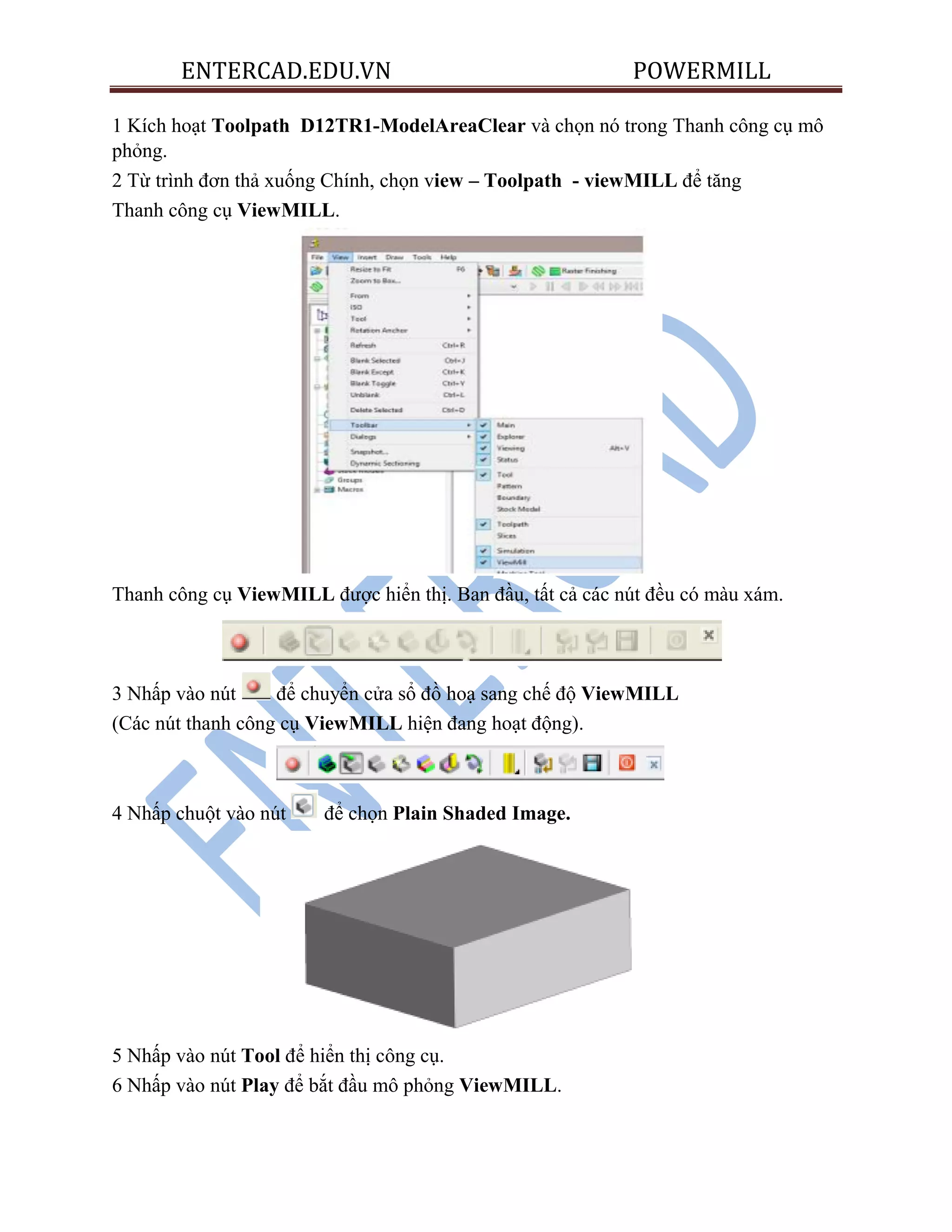 ENTERCAD.EDU.VN POWERMILL
1 Kích hoạt Toolpath D12TR1-ModelAreaClear và chọn nó trong Thanh công cụ mô
phỏng.
2 Từ trình đơn thả xuống Chính, chọn view – Toolpath - viewMILL để tăng
Thanh công cụ ViewMILL.
Thanh công cụ ViewMILL được hiển thị. Ban đầu, tất cả các nút đều có màu xám.
3 Nhấp vào nút để chuyển cửa sổ đồ hoạ sang chế độ ViewMILL
(Các nút thanh công cụ ViewMILL hiện đang hoạt động).
4 Nhấp chuột vào nút để chọn Plain Shaded Image.
5 Nhấp vào nút Tool để hiển thị công cụ.
6 Nhấp vào nút Play để bắt đầu mô phỏng ViewMILL.
 