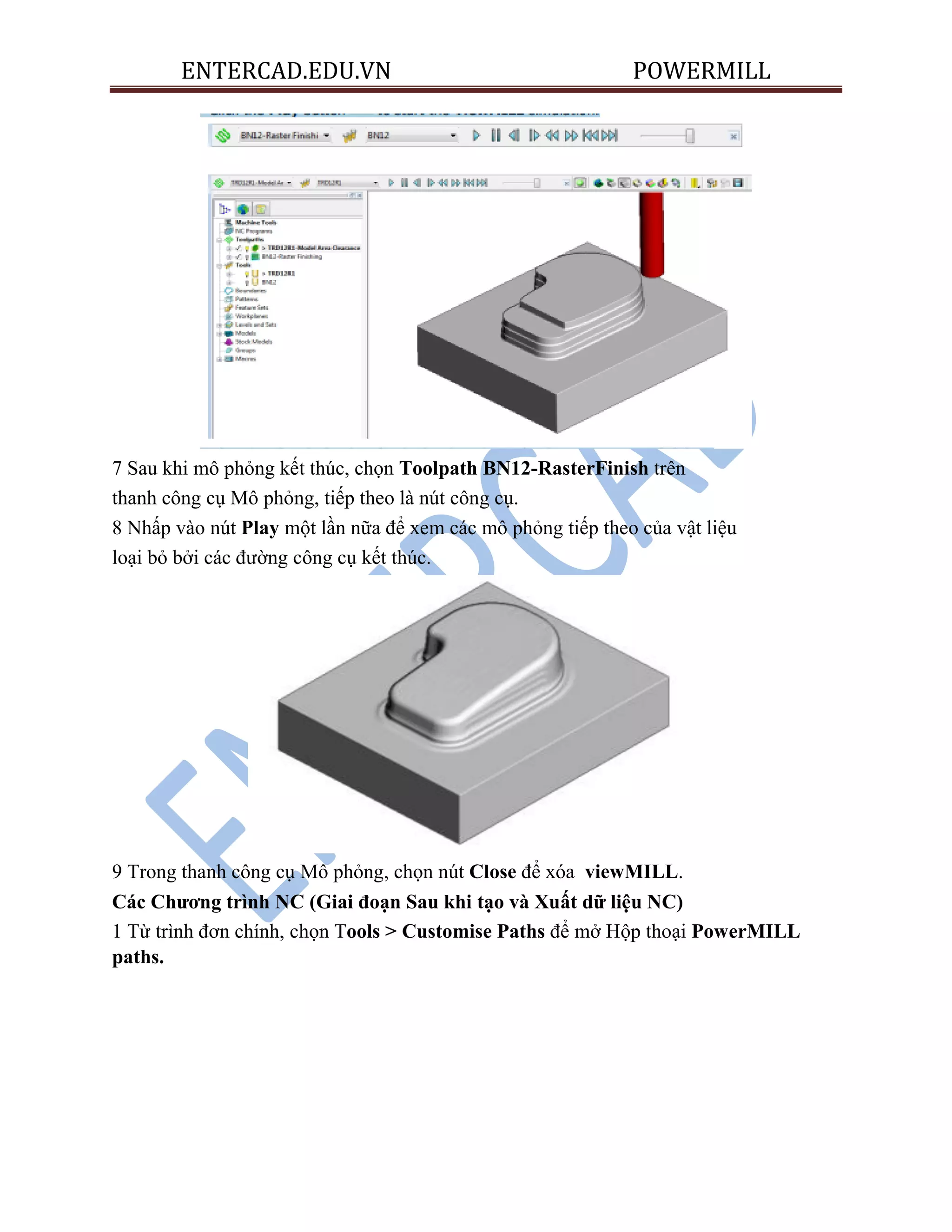 ENTERCAD.EDU.VN POWERMILL
7 Sau khi mô phỏng kết thúc, chọn Toolpath BN12-RasterFinish trên
thanh công cụ Mô phỏng, tiếp theo là nút công cụ.
8 Nhấp vào nút Play một lần nữa để xem các mô phỏng tiếp theo của vật liệu
loại bỏ bởi các đường công cụ kết thúc.
9 Trong thanh công cụ Mô phỏng, chọn nút Close để xóa viewMILL.
Các Chƣơng trình NC (Giai đoạn Sau khi tạo và Xuất dữ liệu NC)
1 Từ trình đơn chính, chọn Tools > Customise Paths để mở Hộp thoại PowerMILL
paths.
 