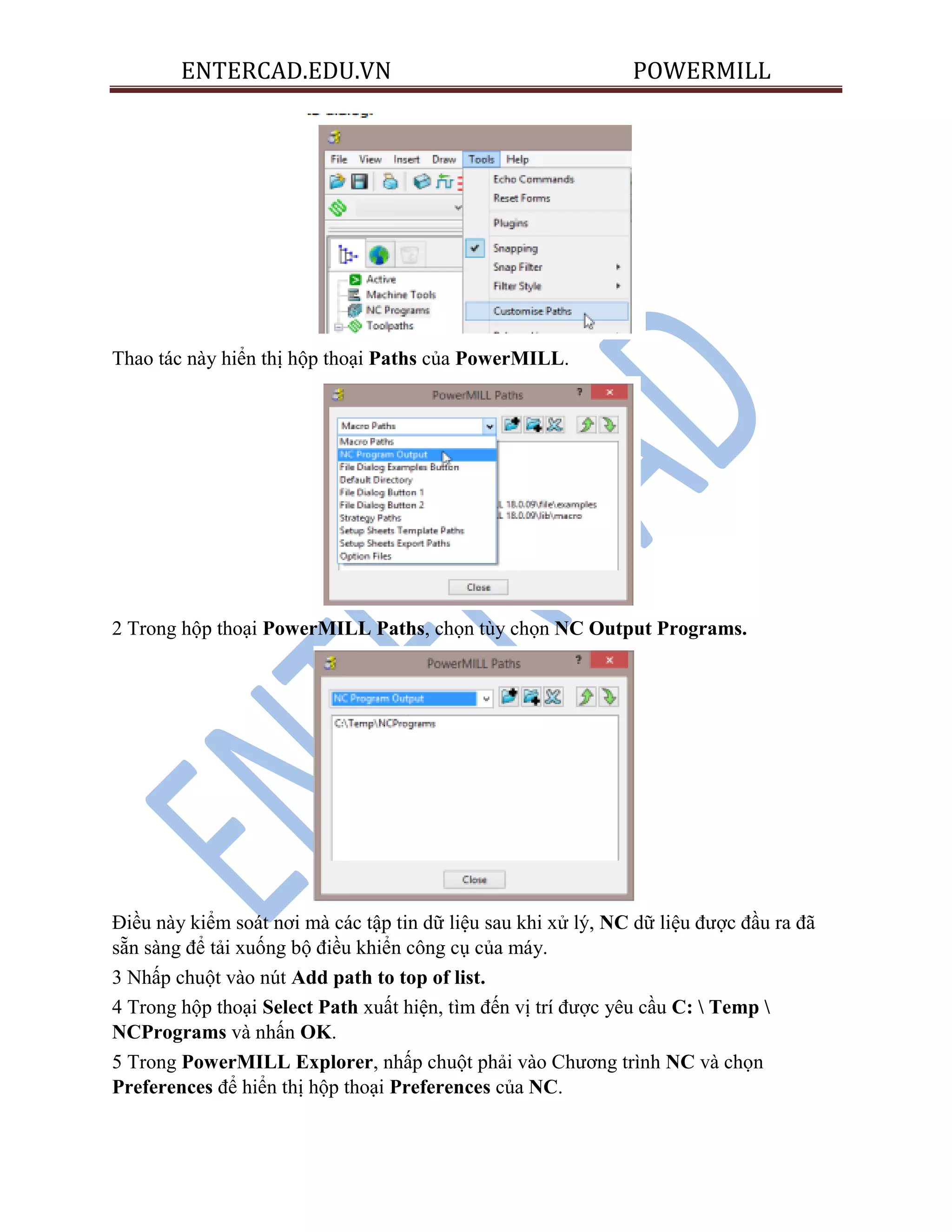 ENTERCAD.EDU.VN POWERMILL
Thao tác này hiển thị hộp thoại Paths của PowerMILL.
2 Trong hộp thoại PowerMILL Paths, chọn tùy chọn NC Output Programs.
Điều này kiểm soát nơi mà các tập tin dữ liệu sau khi xử lý, NC dữ liệu được đầu ra đã
sẵn sàng để tải xuống bộ điều khiển công cụ của máy.
3 Nhấp chuột vào nút Add path to top of list.
4 Trong hộp thoại Select Path xuất hiện, tìm đến vị trí được yêu cầu C:  Temp 
NCPrograms và nhấn OK.
5 Trong PowerMILL Explorer, nhấp chuột phải vào Chương trình NC và chọn
Preferences để hiển thị hộp thoại Preferences của NC.
 