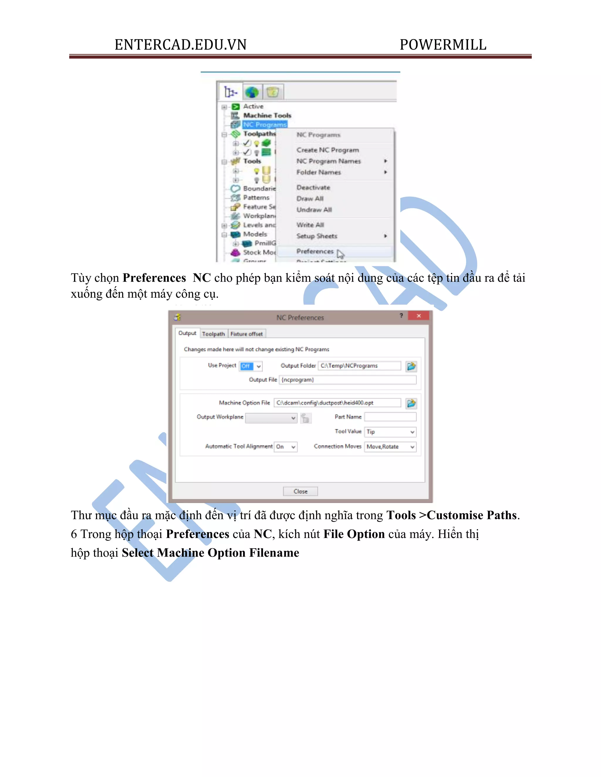 ENTERCAD.EDU.VN POWERMILL
Tùy chọn Preferences NC cho phép bạn kiểm soát nội dung của các tệp tin đầu ra để tải
xuống đến một máy công cụ.
Thư mục đầu ra mặc định đến vị trí đã được định nghĩa trong Tools >Customise Paths.
6 Trong hộp thoại Preferences của NC, kích nút File Option của máy. Hiển thị
hộp thoại Select Machine Option Filename
 