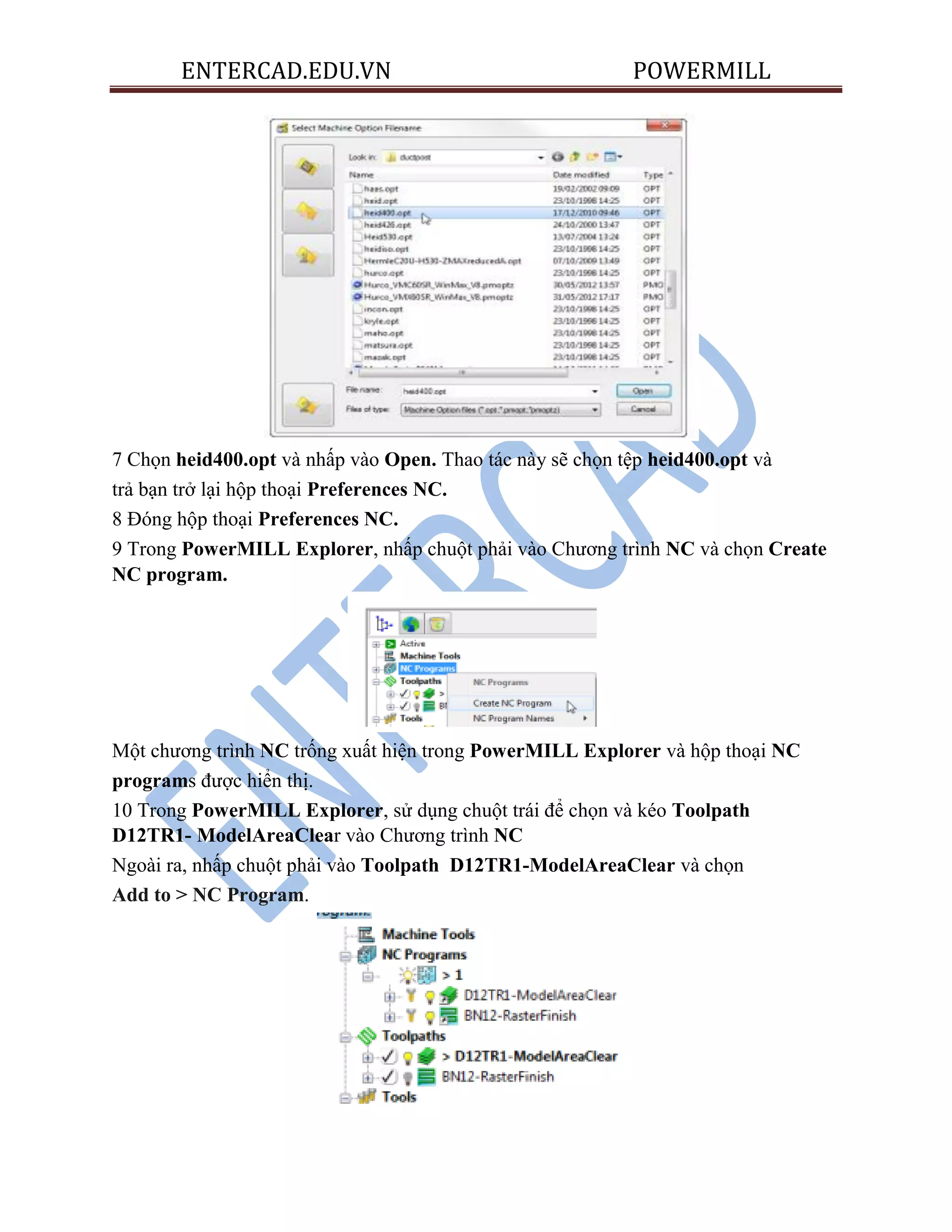 ENTERCAD.EDU.VN POWERMILL
7 Chọn heid400.opt và nhấp vào Open. Thao tác này sẽ chọn tệp heid400.opt và
trả bạn trở lại hộp thoại Preferences NC.
8 Đóng hộp thoại Preferences NC.
9 Trong PowerMILL Explorer, nhấp chuột phải vào Chương trình NC và chọn Create
NC program.
Một chương trình NC trống xuất hiện trong PowerMILL Explorer và hộp thoại NC
programs được hiển thị.
10 Trong PowerMILL Explorer, sử dụng chuột trái để chọn và kéo Toolpath
D12TR1- ModelAreaClear vào Chương trình NC
Ngoài ra, nhấp chuột phải vào Toolpath D12TR1-ModelAreaClear và chọn
Add to > NC Program.
 